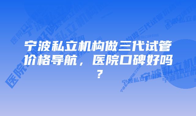 宁波私立机构做三代试管价格导航，医院口碑好吗？