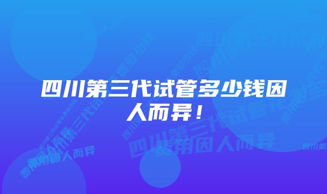 四川第三代试管多少钱因人而异！