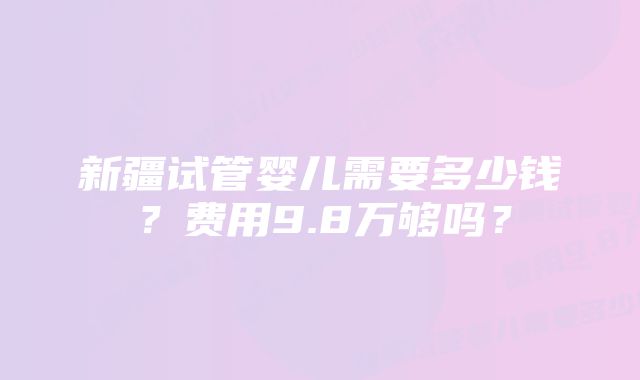 新疆试管婴儿需要多少钱？费用9.8万够吗？