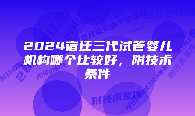 2024宿迁三代试管婴儿机构哪个比较好，附技术条件