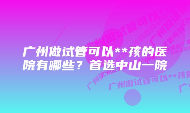 广州做试管可以**孩的医院有哪些？首选中山一院