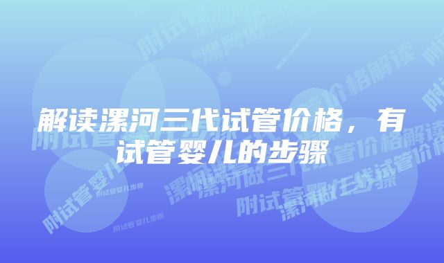 解读漯河三代试管价格，有试管婴儿的步骤