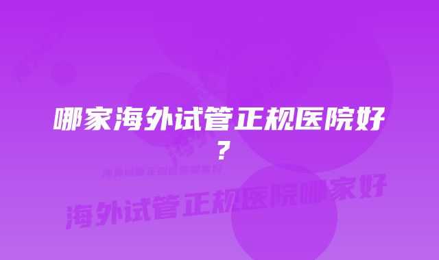 哪家海外试管正规医院好？