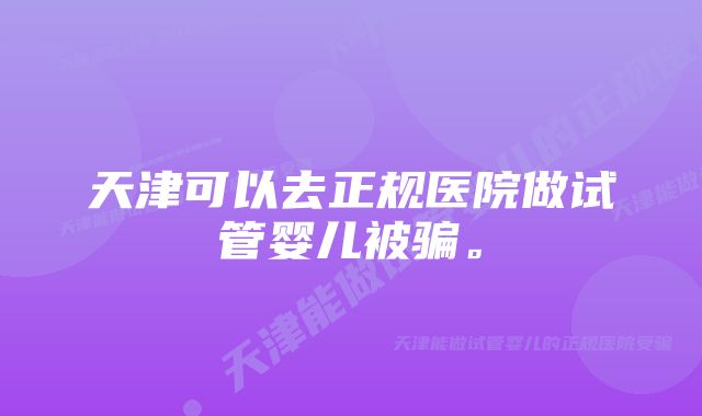 天津可以去正规医院做试管婴儿被骗。