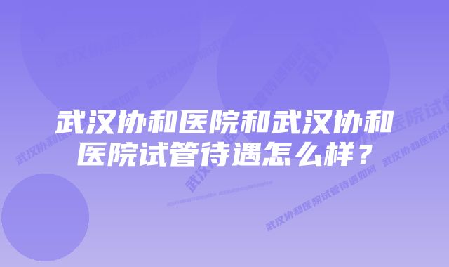 武汉协和医院和武汉协和医院试管待遇怎么样？