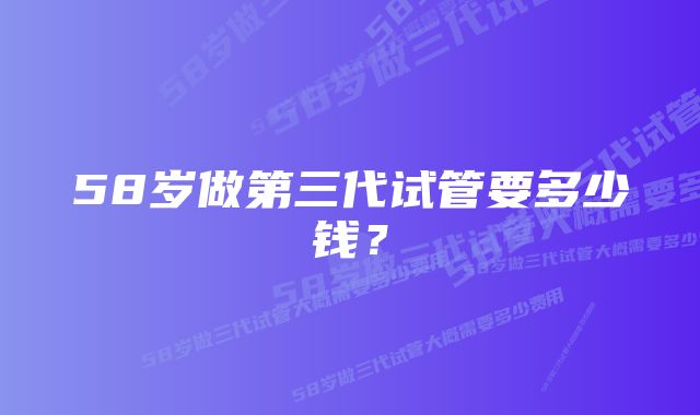 58岁做第三代试管要多少钱？