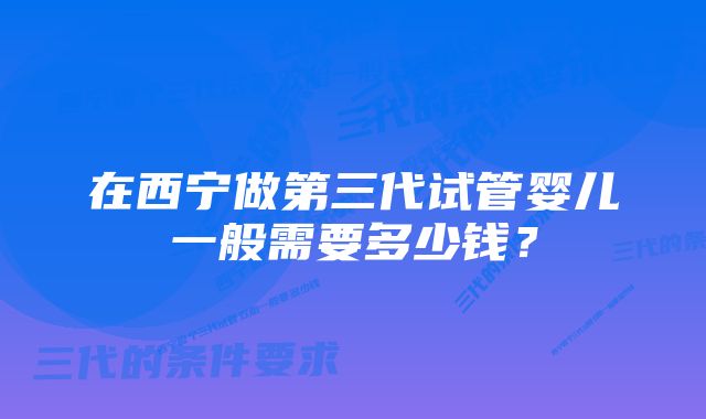 在西宁做第三代试管婴儿一般需要多少钱？