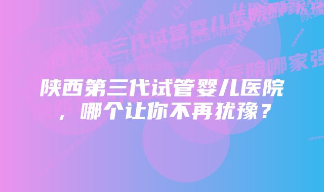 陕西第三代试管婴儿医院，哪个让你不再犹豫？