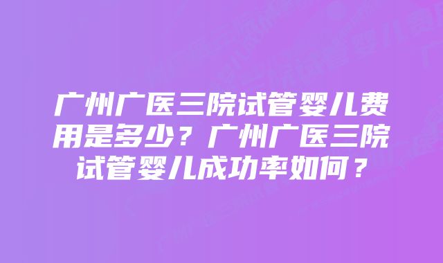 广州广医三院试管婴儿费用是多少？广州广医三院试管婴儿成功率如何？