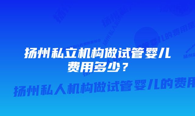 扬州私立机构做试管婴儿费用多少？