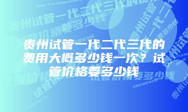 贵州试管一代二代三代的费用大概多少钱一次？试管价格要多少钱