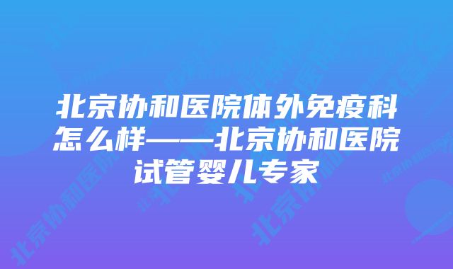 北京协和医院体外免疫科怎么样——北京协和医院试管婴儿专家