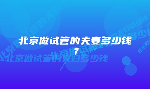 北京做试管的夫妻多少钱？