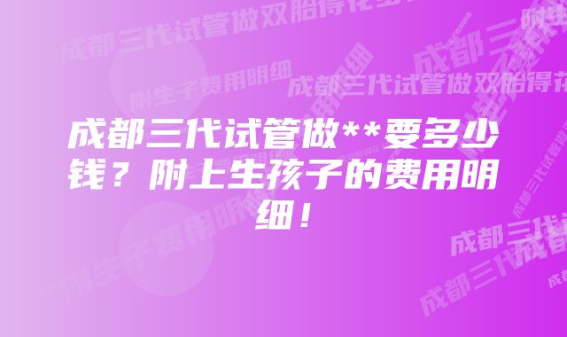 成都三代试管做**要多少钱？附上生孩子的费用明细！