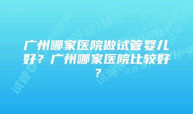 广州哪家医院做试管婴儿好？广州哪家医院比较好？