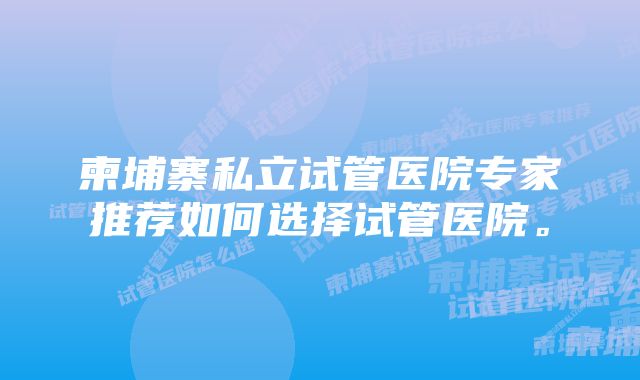 柬埔寨私立试管医院专家推荐如何选择试管医院。