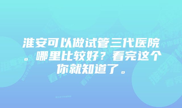 淮安可以做试管三代医院。哪里比较好？看完这个你就知道了。