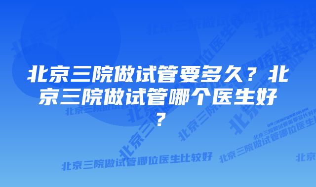 北京三院做试管要多久？北京三院做试管哪个医生好？