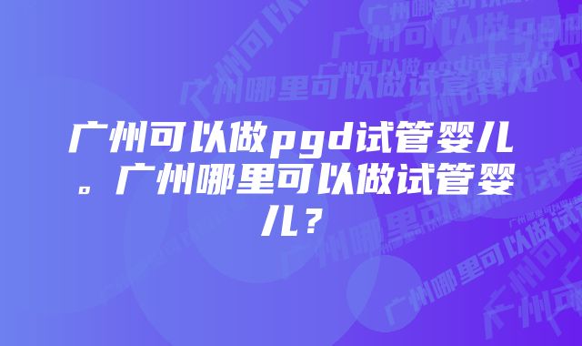 广州可以做pgd试管婴儿。广州哪里可以做试管婴儿？