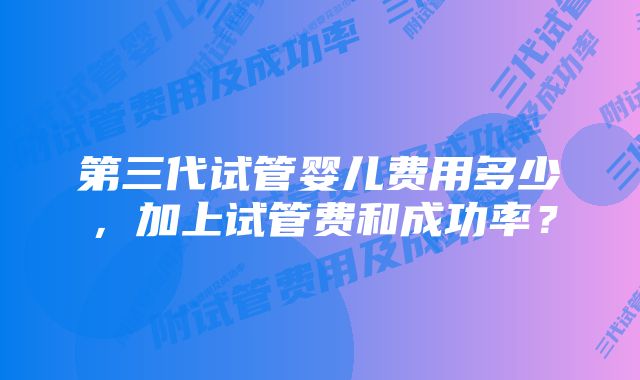 第三代试管婴儿费用多少，加上试管费和成功率？