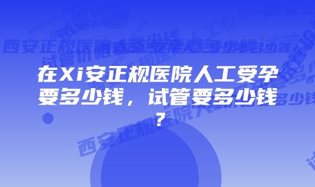 在Xi安正规医院人工受孕要多少钱，试管要多少钱？