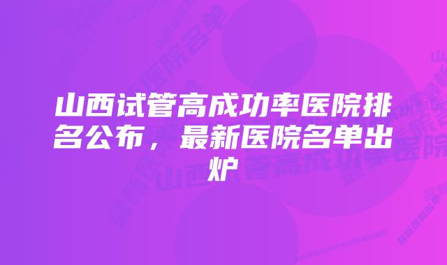 山西试管高成功率医院排名公布，最新医院名单出炉