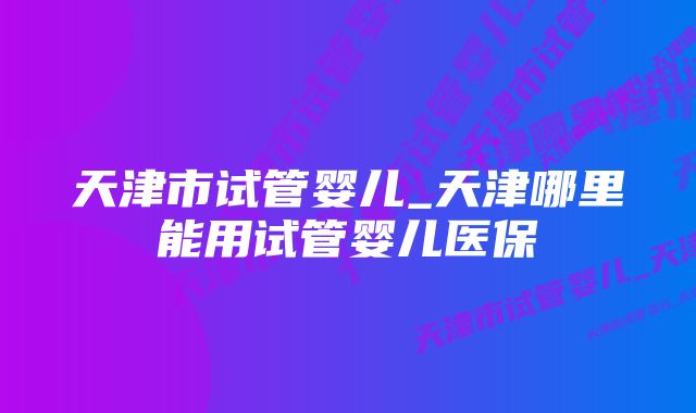 天津市试管婴儿_天津哪里能用试管婴儿医保