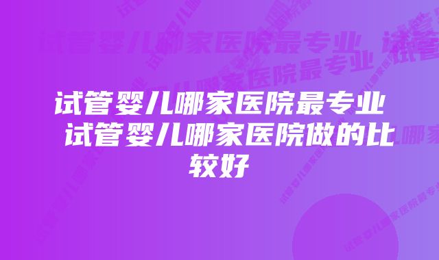 试管婴儿哪家医院最专业 试管婴儿哪家医院做的比较好