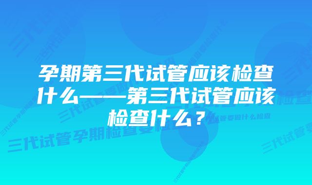 孕期第三代试管应该检查什么——第三代试管应该检查什么？