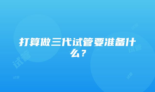 打算做三代试管要准备什么？