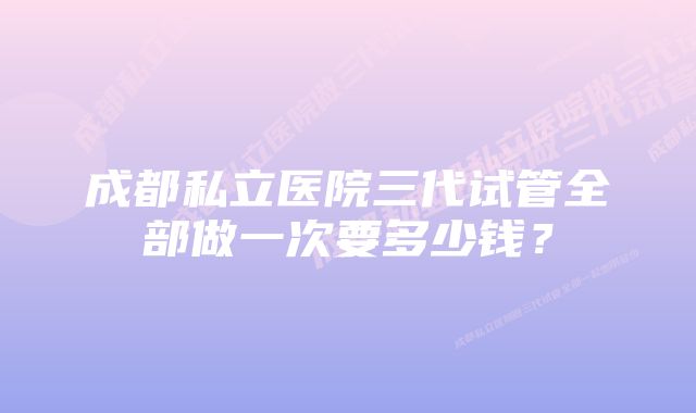 成都私立医院三代试管全部做一次要多少钱？