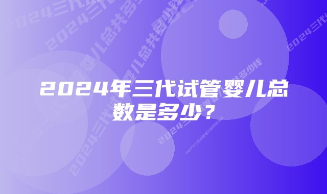 2024年三代试管婴儿总数是多少？