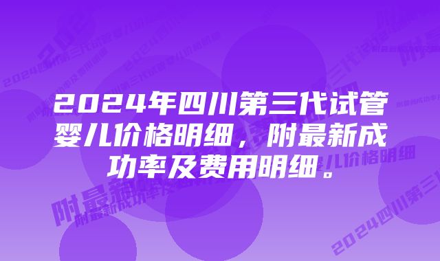 2024年四川第三代试管婴儿价格明细，附最新成功率及费用明细。