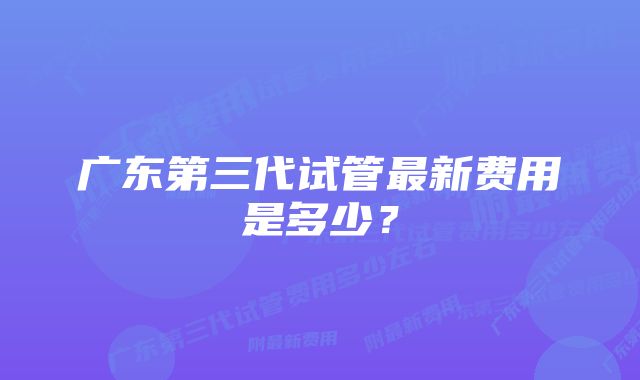 广东第三代试管最新费用是多少？