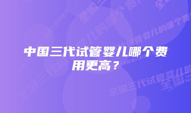 中国三代试管婴儿哪个费用更高？