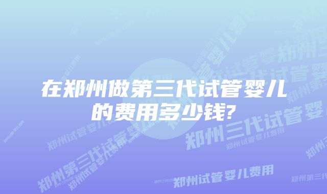 在郑州做第三代试管婴儿的费用多少钱?