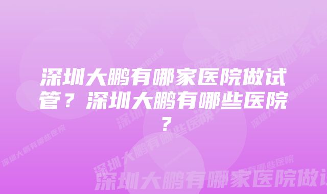 深圳大鹏有哪家医院做试管？深圳大鹏有哪些医院？