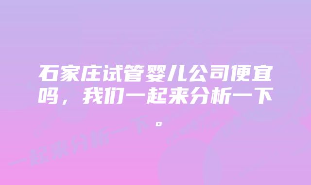 石家庄试管婴儿公司便宜吗，我们一起来分析一下。