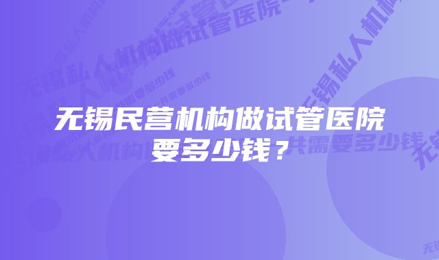 无锡民营机构做试管医院要多少钱？