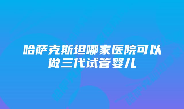 哈萨克斯坦哪家医院可以做三代试管婴儿