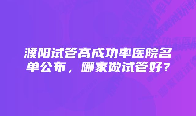 濮阳试管高成功率医院名单公布，哪家做试管好？