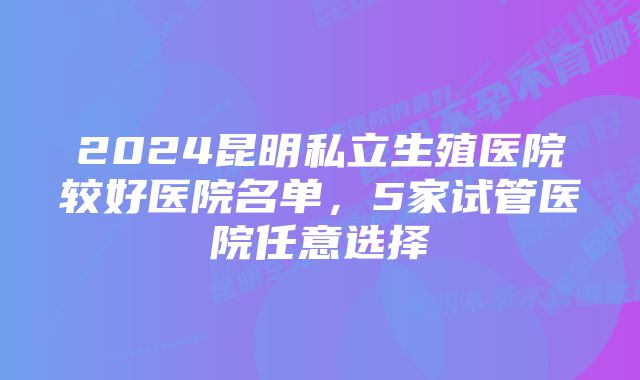 2024昆明私立生殖医院较好医院名单，5家试管医院任意选择