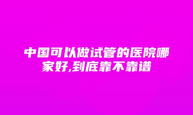 中国可以做试管的医院哪家好,到底靠不靠谱