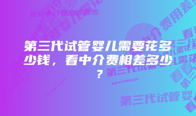 第三代试管婴儿需要花多少钱，看中介费相差多少？