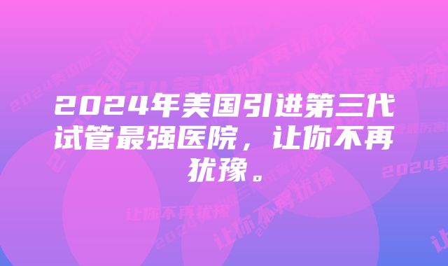 2024年美国引进第三代试管最强医院，让你不再犹豫。