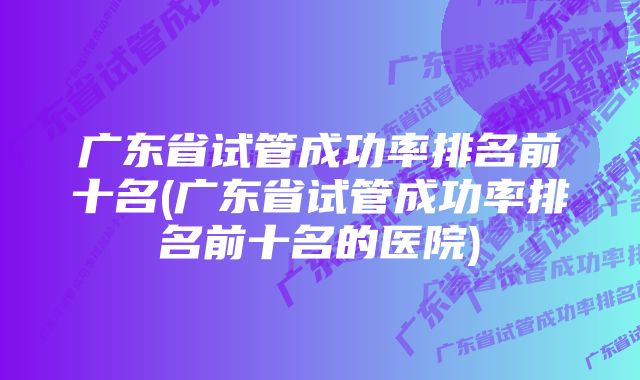 广东省试管成功率排名前十名(广东省试管成功率排名前十名的医院)