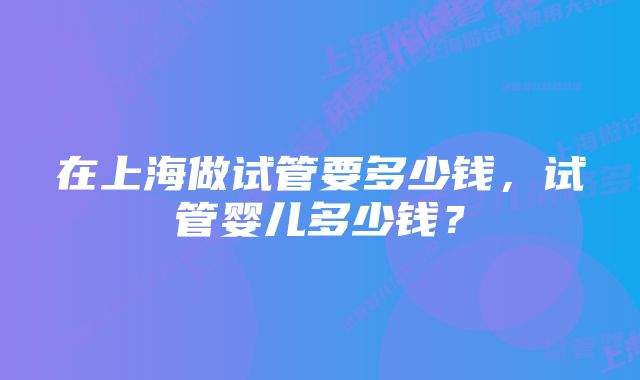 在上海做试管要多少钱，试管婴儿多少钱？