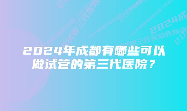 2024年成都有哪些可以做试管的第三代医院？