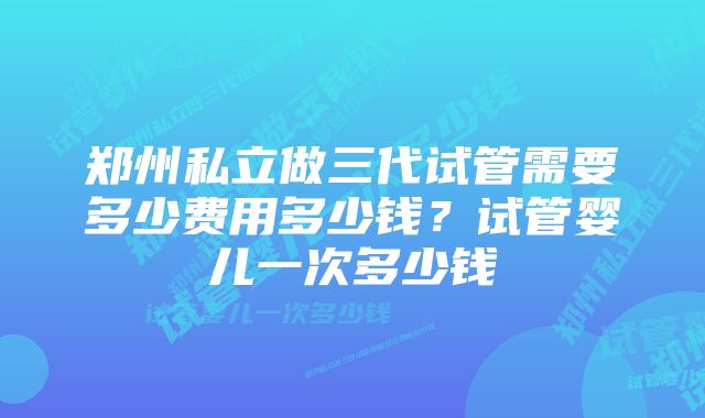 郑州私立做三代试管需要多少费用多少钱？试管婴儿一次多少钱