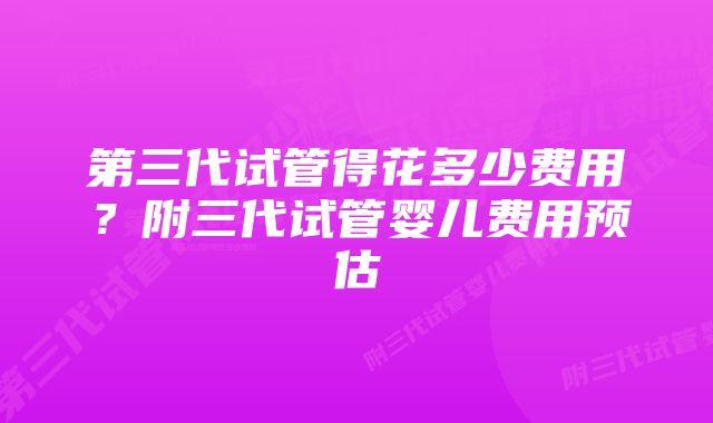 第三代试管得花多少费用？附三代试管婴儿费用预估